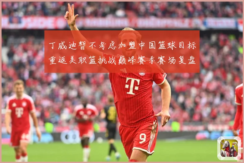 丁威迪暂不考虑加盟中国篮球目标重返美职篮挑战巅峰赛季赛场复盘：最新赛事动态与深度分析