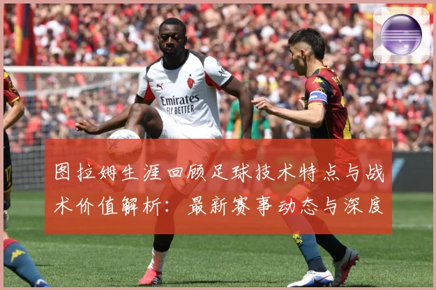 图拉姆生涯回顾足球技术特点与战术价值解析：最新赛事动态与深度分析