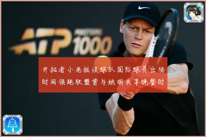 开拓者小老板谈球队国际球员出场时间领跑联盟曾与姚明共享晚餐时赛场复盘：最新赛事动态与深度分析