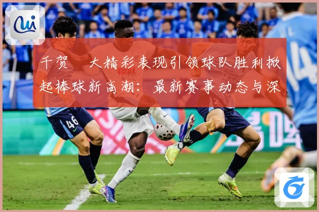 千贺滉大精彩表现引领球队胜利掀起棒球新高潮：最新赛事动态与深度分析