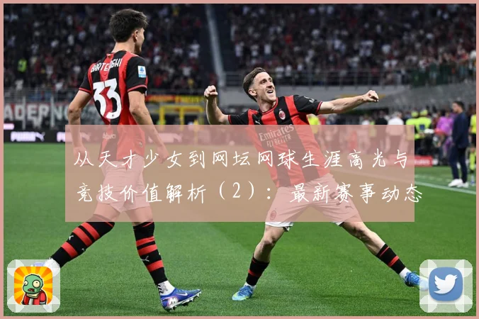从天才少女到网坛网球生涯高光与竞技价值解析（2）：最新赛事动态与深度分析