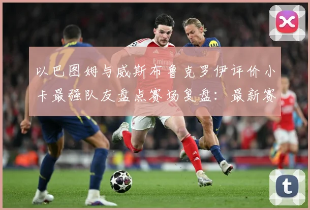 以巴图姆与威斯布鲁克罗伊评价小卡最强队友盘点赛场复盘：最新赛事动态与深度分析
