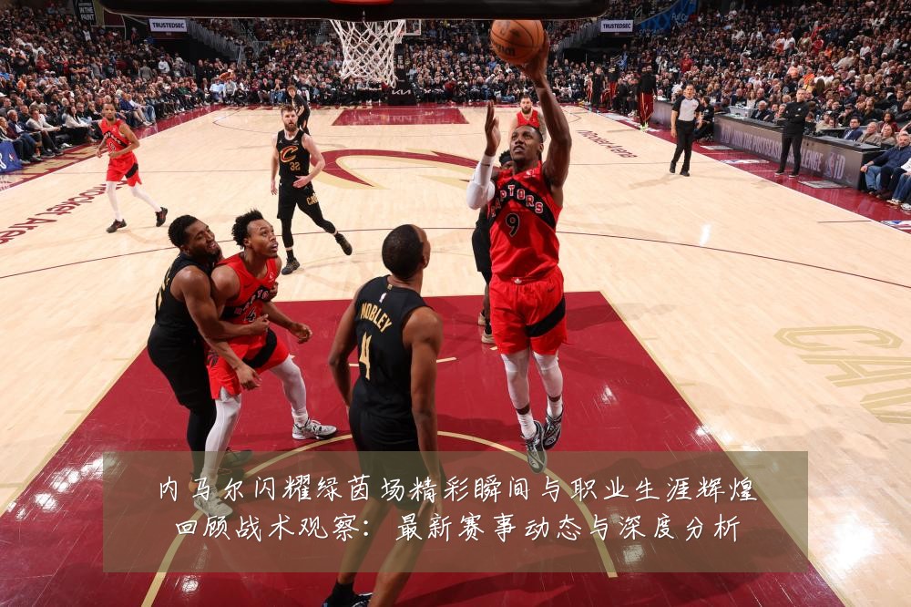 内马尔闪耀绿茵场精彩瞬间与职业生涯辉煌回顾战术观察:最新赛事动态与深度分析