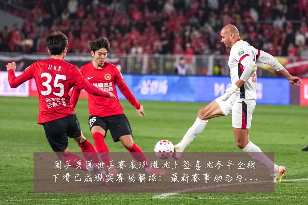 国乒男团世乒赛表现堪忧上签喜忧参半全线下滑已成现实赛场解读:最新赛事动态与深度分析